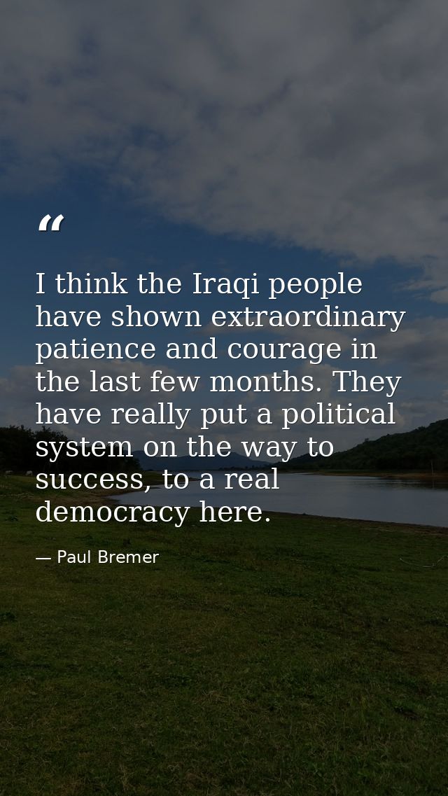I think the Iraqi people have shown extraordinary patience and courage in the last few months. They have really put a po — Paul Bremer