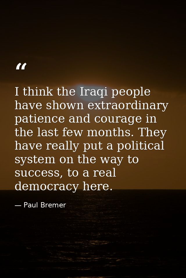 I think the Iraqi people have shown extraordinary patience and courage in the last few months. They have really put a po — Paul Bremer