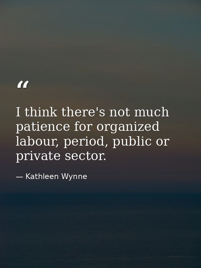 I think there's not much patience for organized labour, period, public or private sector. — Kathleen Wynne
