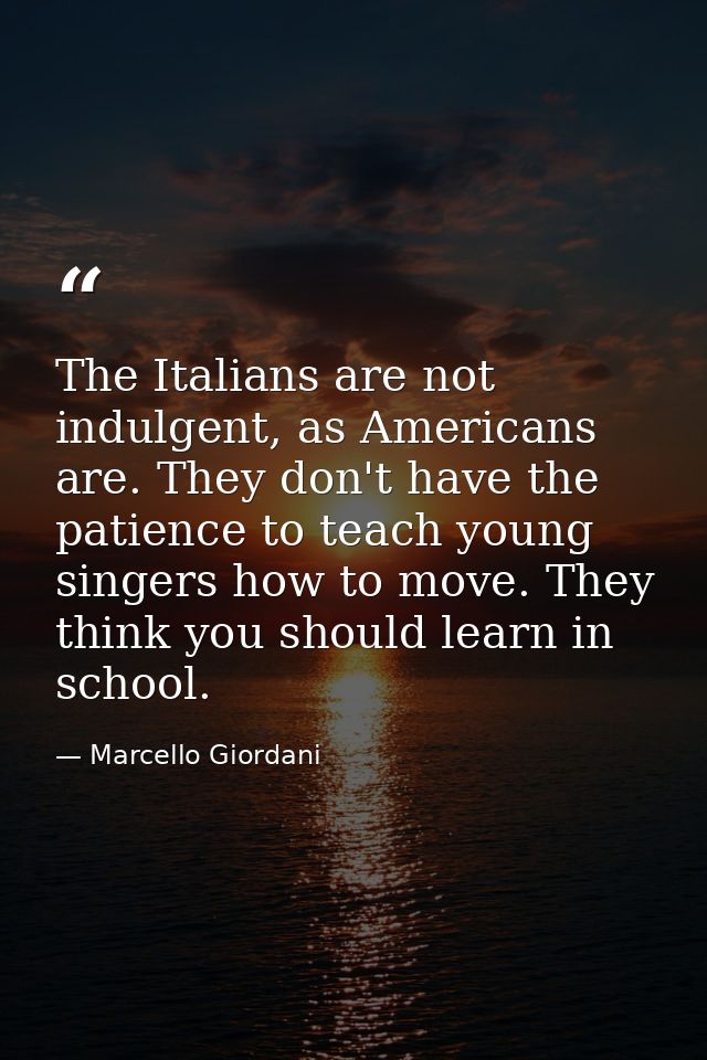 The Italians are not indulgent, as Americans are. They don't have the patience to teach young singers how to move. They  — Marcello Giordani