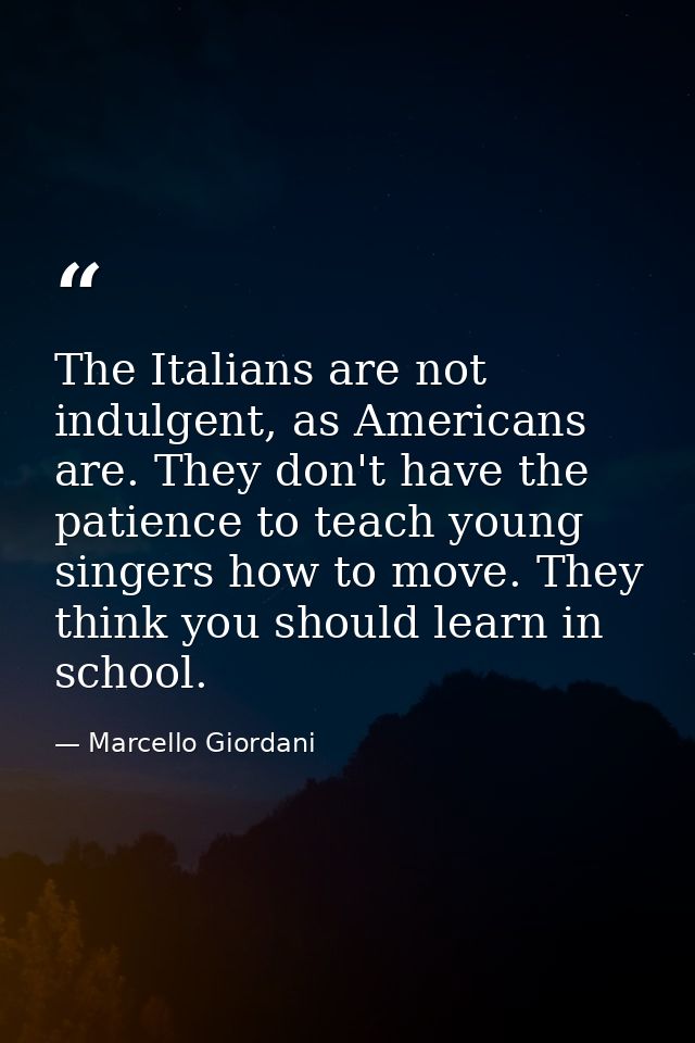 The Italians are not indulgent, as Americans are. They don't have the patience to teach young singers how to move. They  — Marcello Giordani