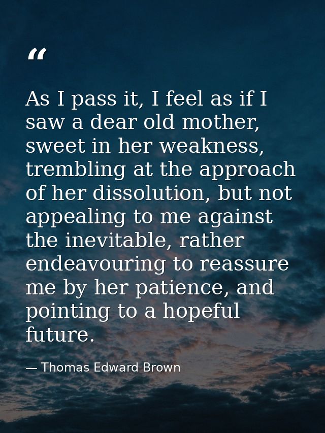 As I pass it, I feel as if I saw a dear old mother, sweet in her weakness, trembling at the approach of her dissolution, — Thomas Edward Brown