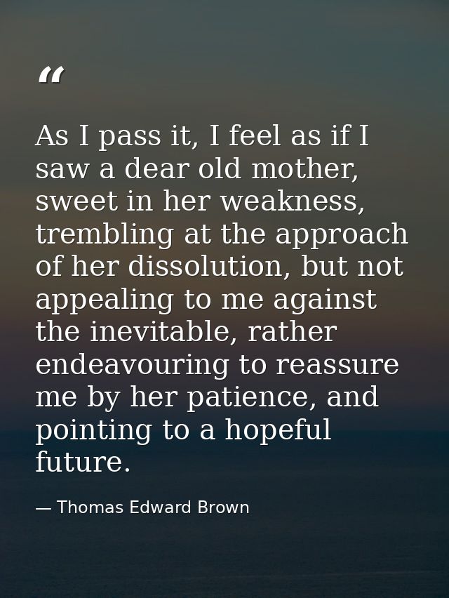 As I pass it, I feel as if I saw a dear old mother, sweet in her weakness, trembling at the approach of her dissolution, — Thomas Edward Brown