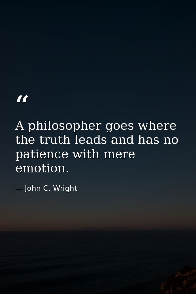 A philosopher goes where the truth leads and has no patience with mere emotion. — John C. Wright