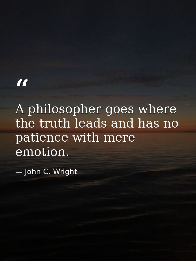 A philosopher goes where the truth leads and has no patience with mere emotion. — John C. Wright