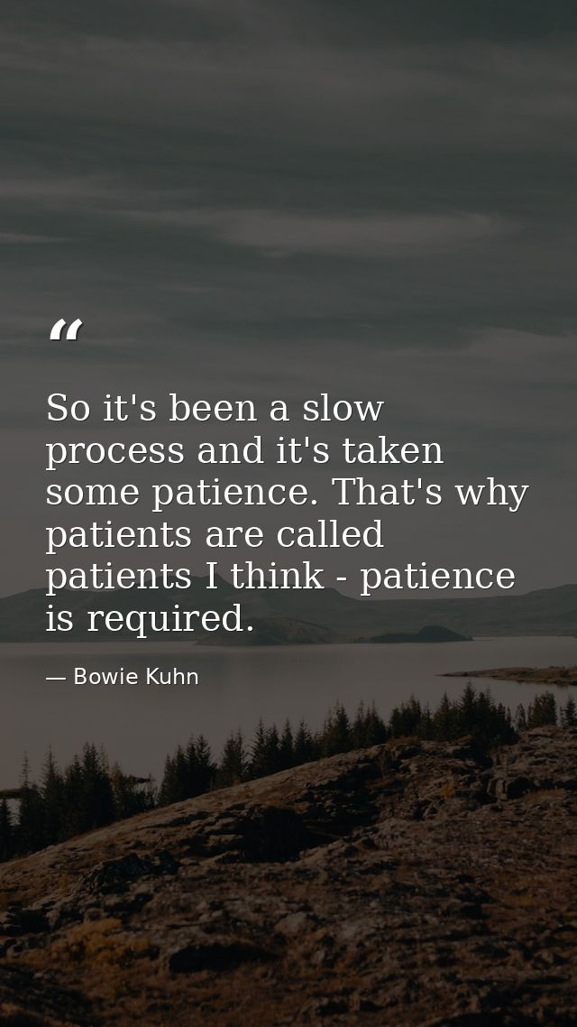 So it's been a slow process and it's taken some patience. That's why patients are called patients I think - patience is  — Bowie Kuhn