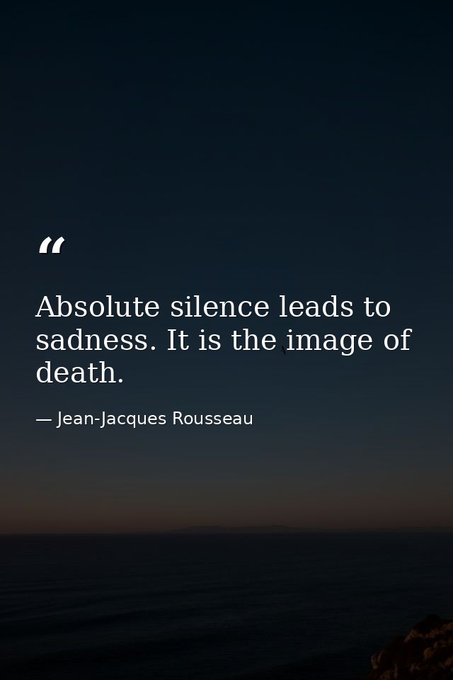 Absolute silence leads to sadness. It is the image of death. — Jean-Jacques Rousseau