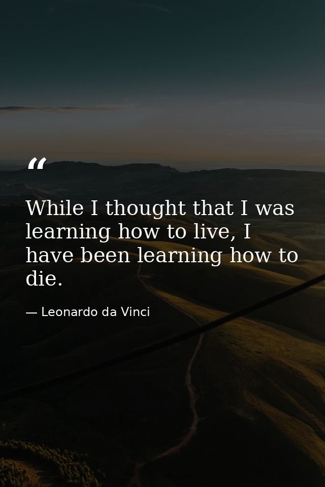 While I thought that I was learning how to live, I have been learning how to die. — Leonardo da Vinci