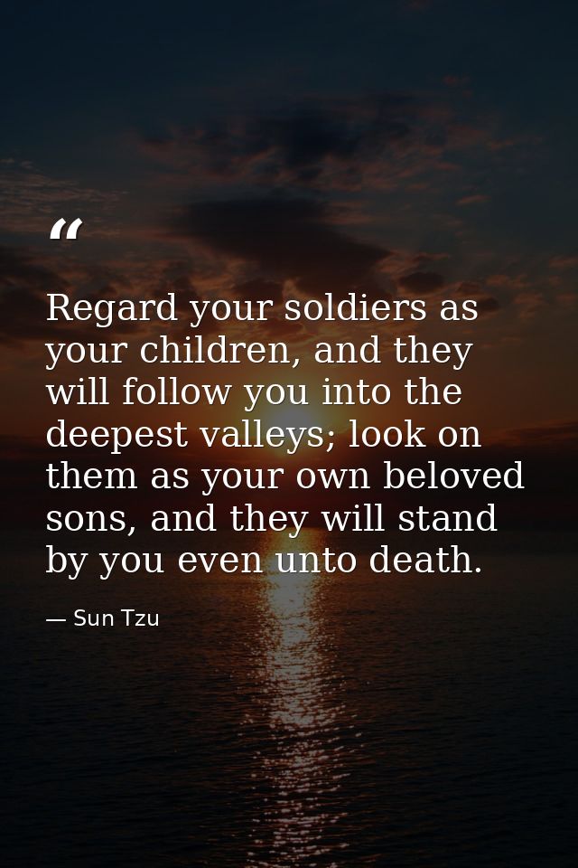Regard your soldiers as your children, and they will follow you into the deepest valleys; look on them as your own belov — Sun Tzu