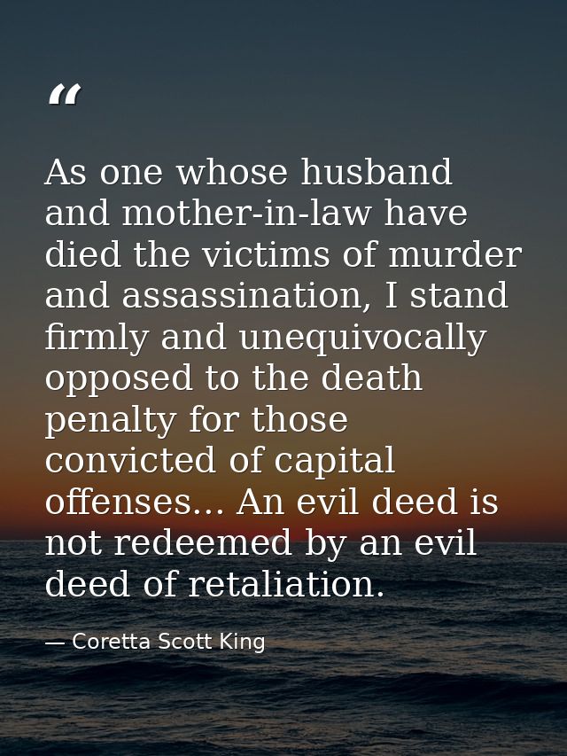 As one whose husband and mother-in-law have died the victims of murder and assassination, I stand firmly and unequivocal — Coretta Scott King