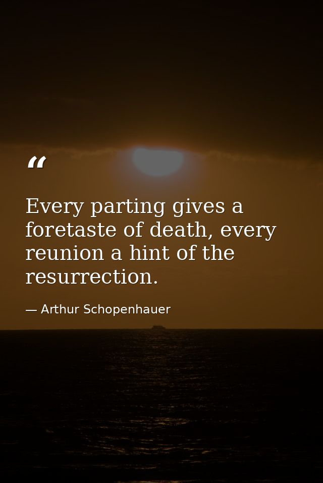 Every parting gives a foretaste of death, every reunion a hint of the resurrection. — Arthur Schopenhauer
