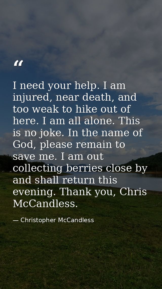I need your help. I am injured, near death, and too weak to hike out of here. I am all alone. This is no joke. In the na — Christopher McCandless