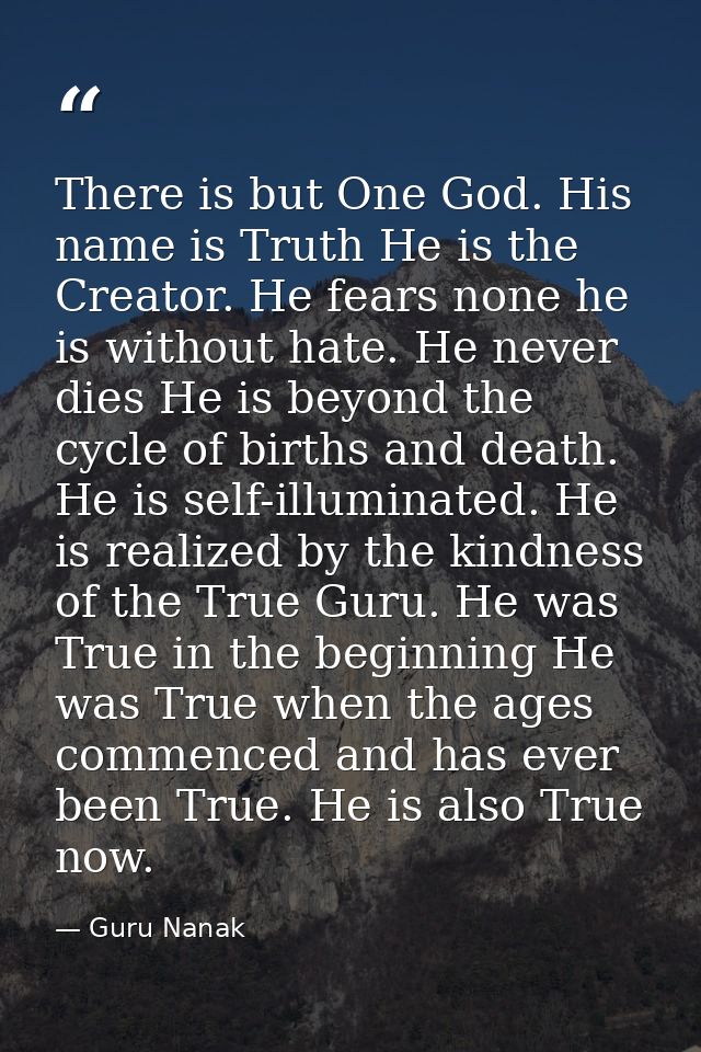 There is but One God. His name is Truth He is the Creator. He fears none he is without hate. He never dies He is beyond  — Guru Nanak