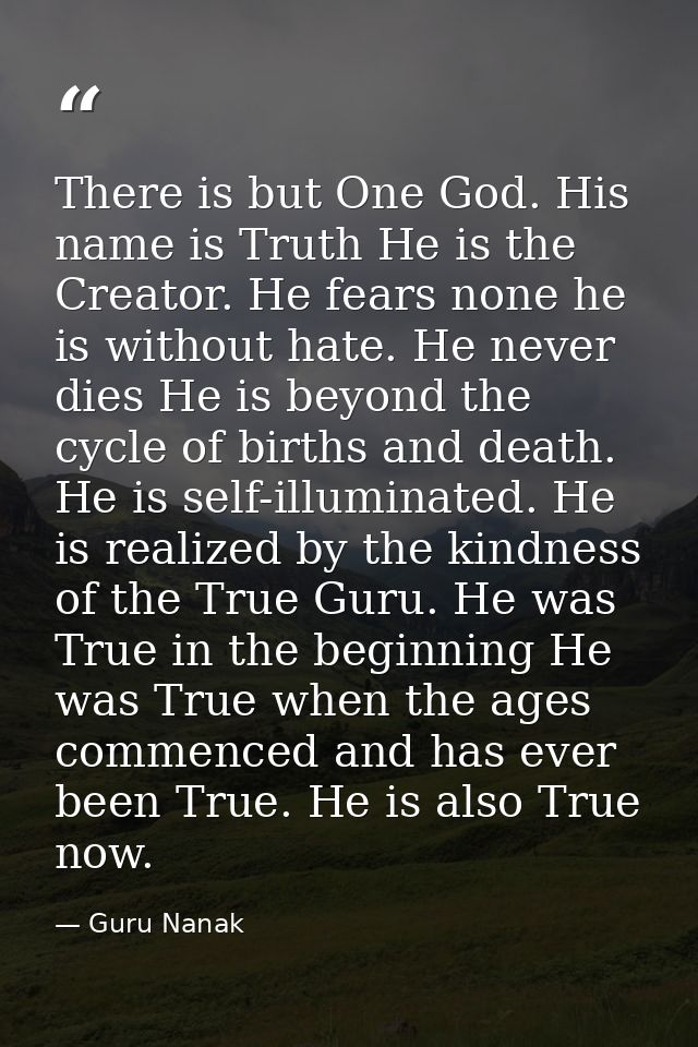 There is but One God. His name is Truth He is the Creator. He fears none he is without hate. He never dies He is beyond  — Guru Nanak