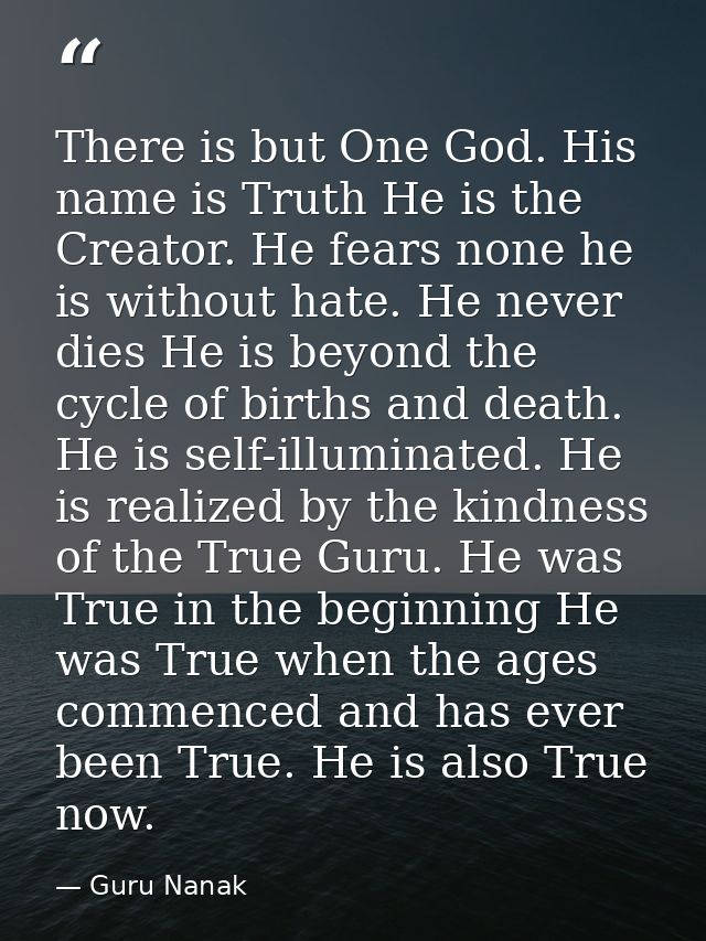 There is but One God. His name is Truth He is the Creator. He fears none he is without hate. He never dies He is beyond  — Guru Nanak