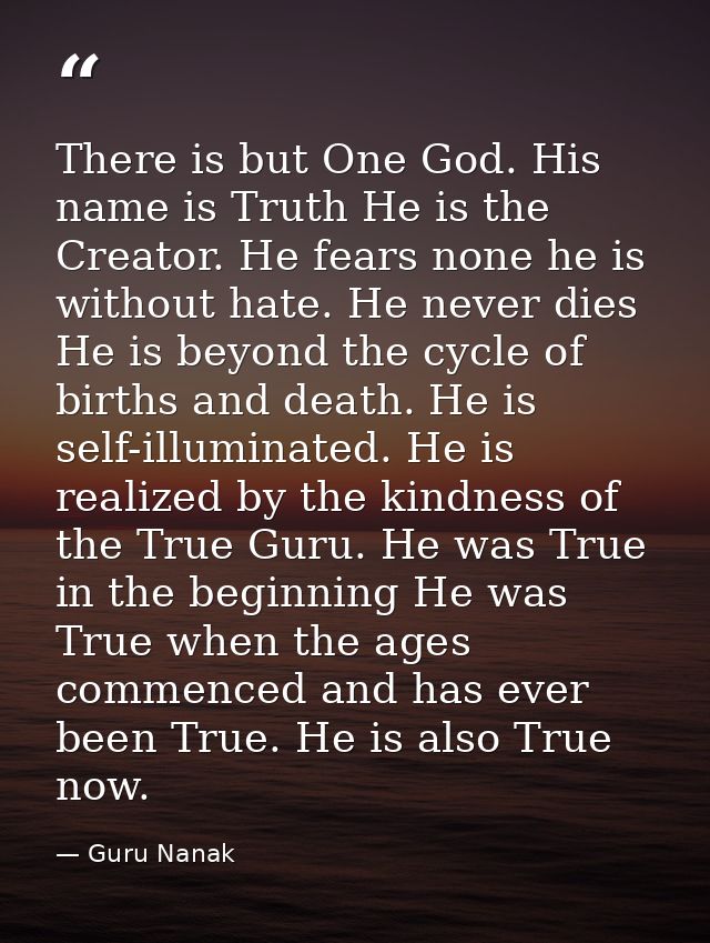There is but One God. His name is Truth He is the Creator. He fears none he is without hate. He never dies He is beyond  — Guru Nanak