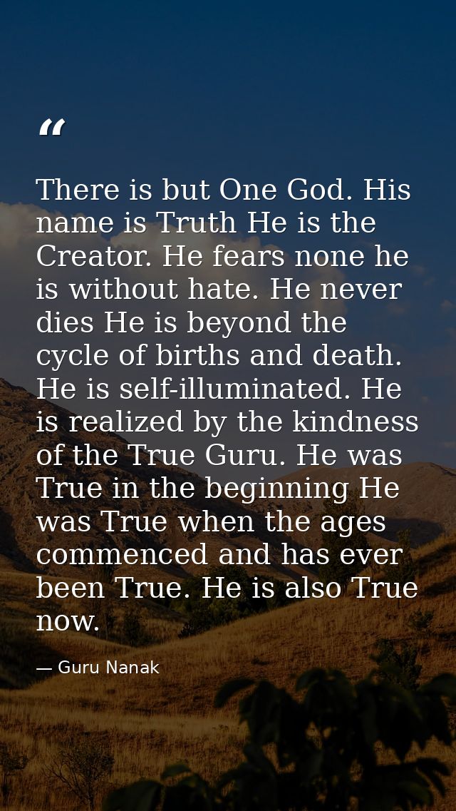 There is but One God. His name is Truth He is the Creator. He fears none he is without hate. He never dies He is beyond  — Guru Nanak