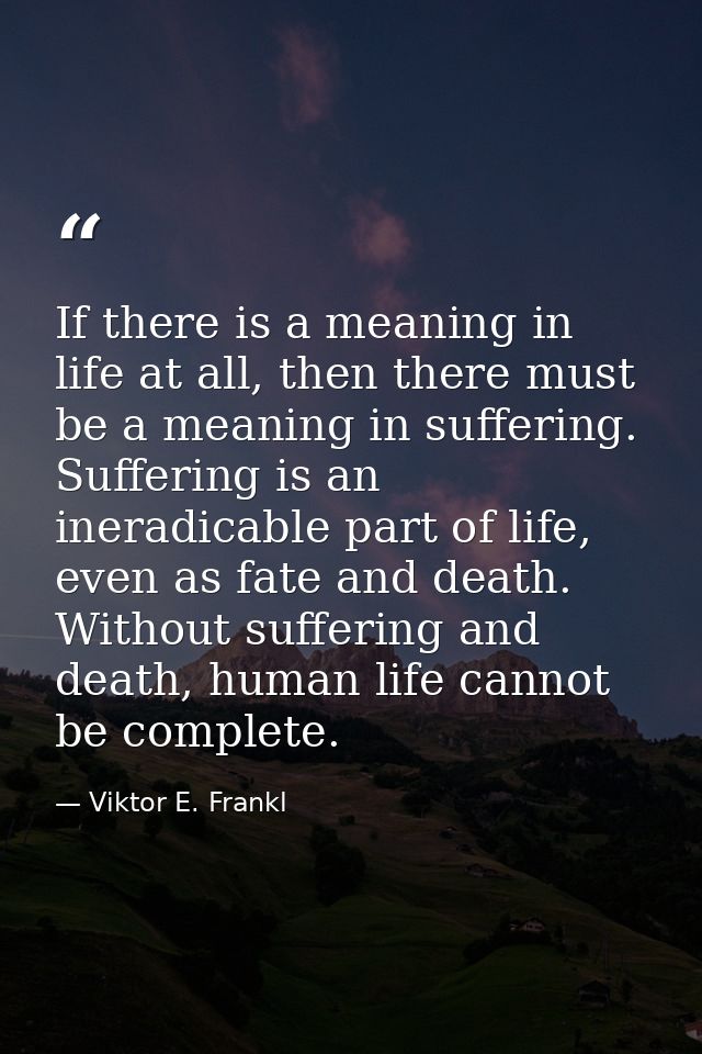 If there is a meaning in life at all, then there must be a meaning in suffering. Suffering is an ineradicable part of li — Viktor E. Frankl