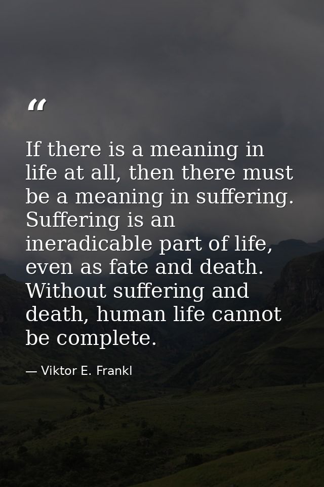 If there is a meaning in life at all, then there must be a meaning in suffering. Suffering is an ineradicable part of li — Viktor E. Frankl