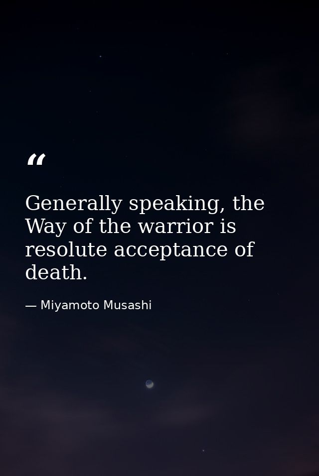 Generally speaking, the Way of the warrior is resolute acceptance of death. — Miyamoto Musashi