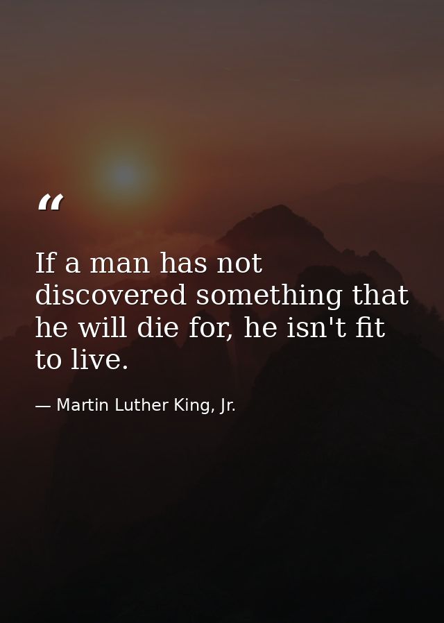 If a man has not discovered something that he will die for, he isn't fit to live. — Martin Luther King, Jr.