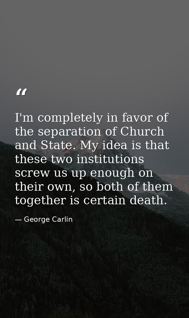 I'm completely in favor of the separation of Church and State. My idea is that these two institutions screw us up enough — George Carlin