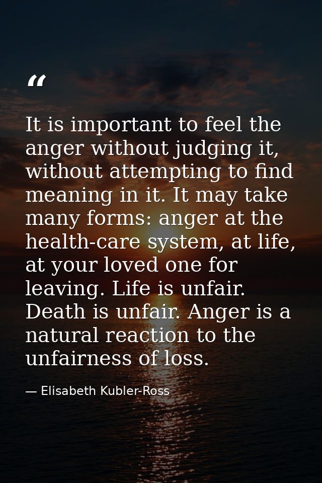 It is important to feel the anger without judging it, without attempting to find meaning in it. It may take many forms:  — Elisabeth Kubler-Ross