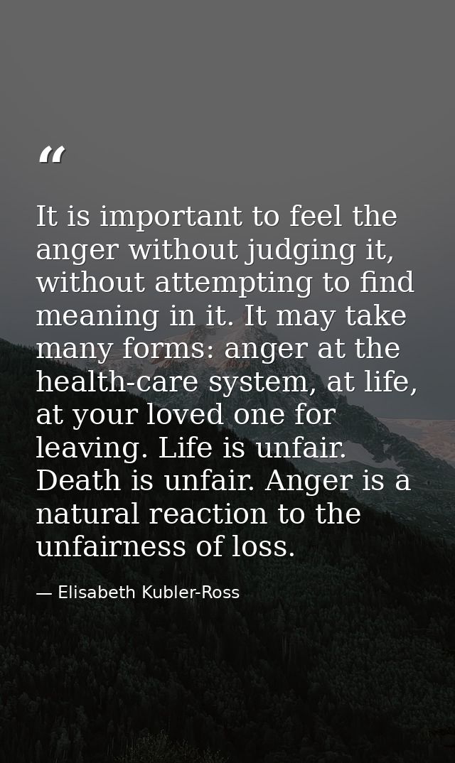 It is important to feel the anger without judging it, without attempting to find meaning in it. It may take many forms:  — Elisabeth Kubler-Ross