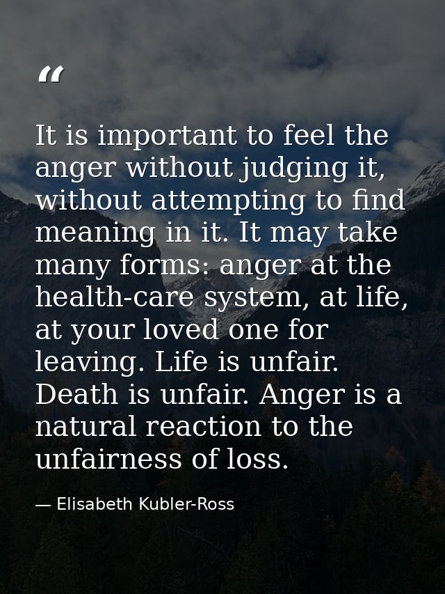 It is important to feel the anger without judging it, without attempting to find meaning in it. It may take many forms:  — Elisabeth Kubler-Ross