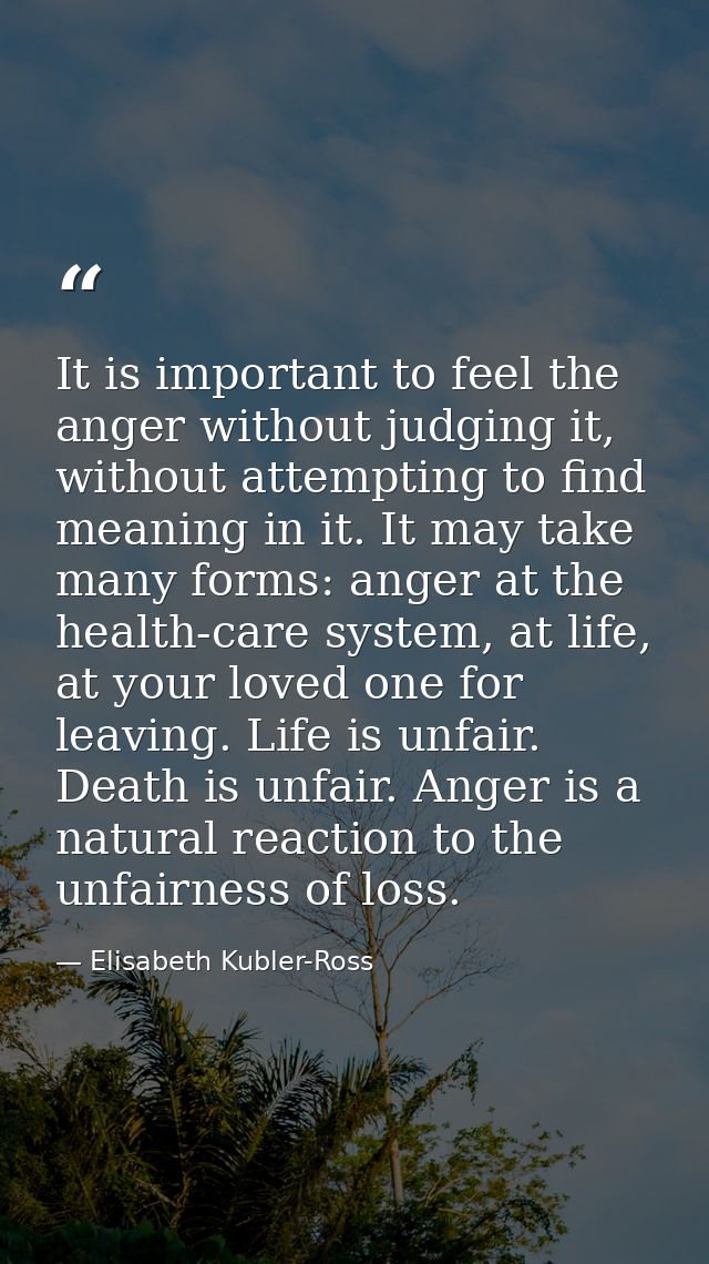 It is important to feel the anger without judging it, without attempting to find meaning in it. It may take many forms:  — Elisabeth Kubler-Ross