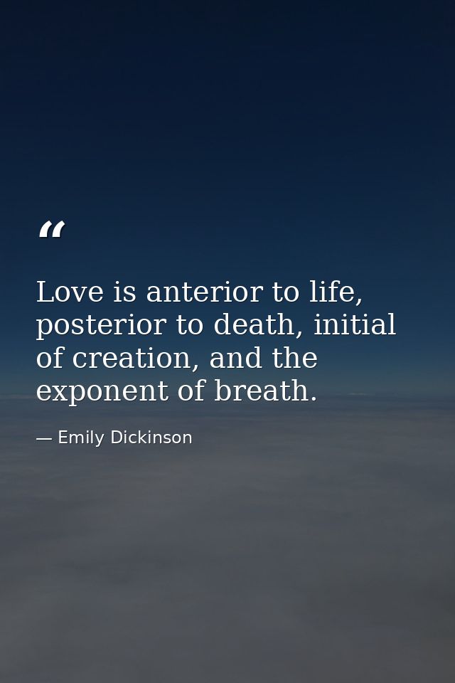 Love is anterior to life, posterior to death, initial of creation, and the exponent of breath. — Emily Dickinson