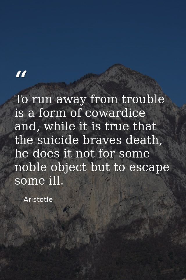 To run away from trouble is a form of cowardice and, while it is true that the suicide braves death, he does it not for  — Aristotle