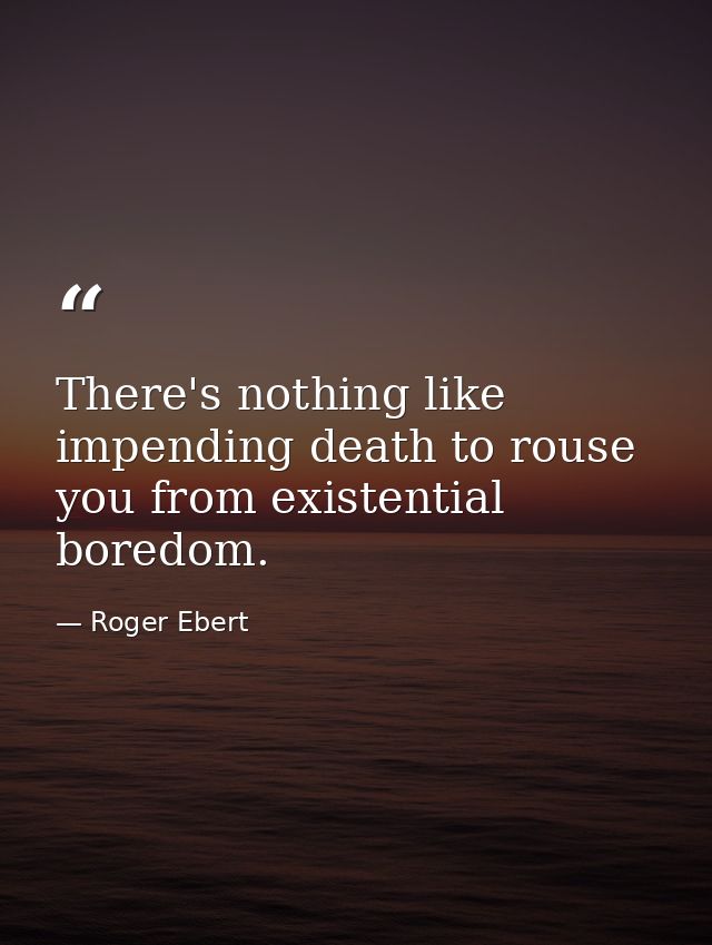 There's nothing like impending death to rouse you from existential boredom. — Roger Ebert