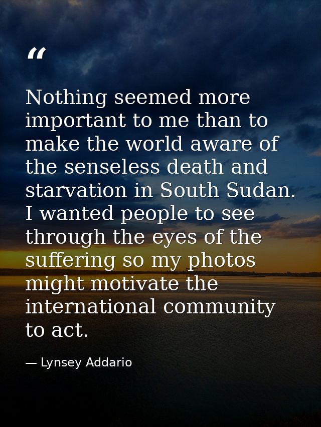 Nothing seemed more important to me than to make the world aware of the senseless death and starvation in South Sudan. I — Lynsey Addario