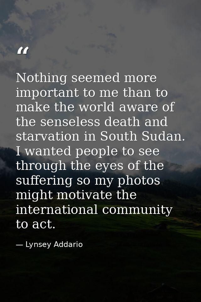 Nothing seemed more important to me than to make the world aware of the senseless death and starvation in South Sudan. I — Lynsey Addario