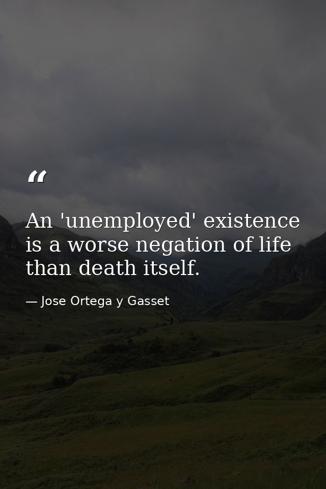 An 'unemployed' existence is a worse negation of life than death itself. — Jose Ortega y Gasset