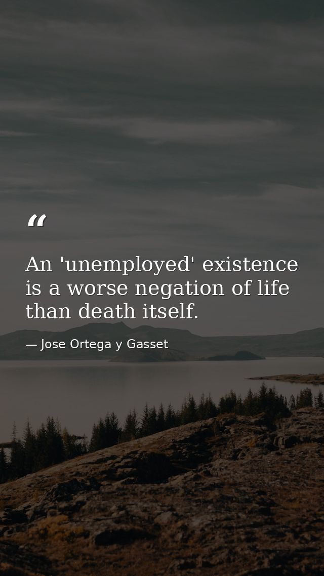 An 'unemployed' existence is a worse negation of life than death itself. — Jose Ortega y Gasset