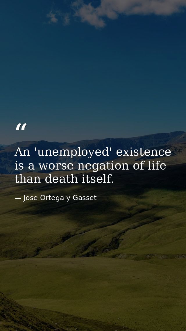 An 'unemployed' existence is a worse negation of life than death itself. — Jose Ortega y Gasset