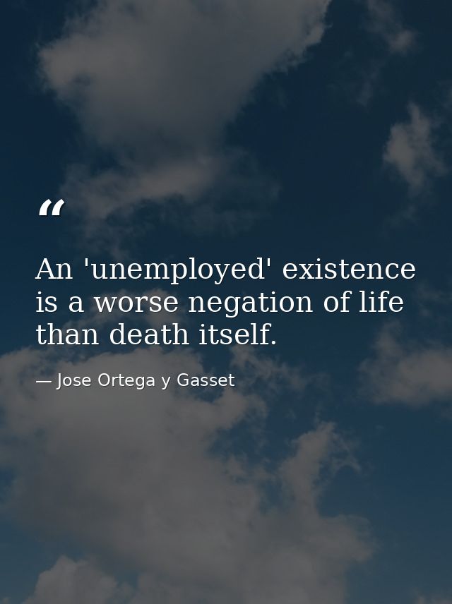 An 'unemployed' existence is a worse negation of life than death itself. — Jose Ortega y Gasset
