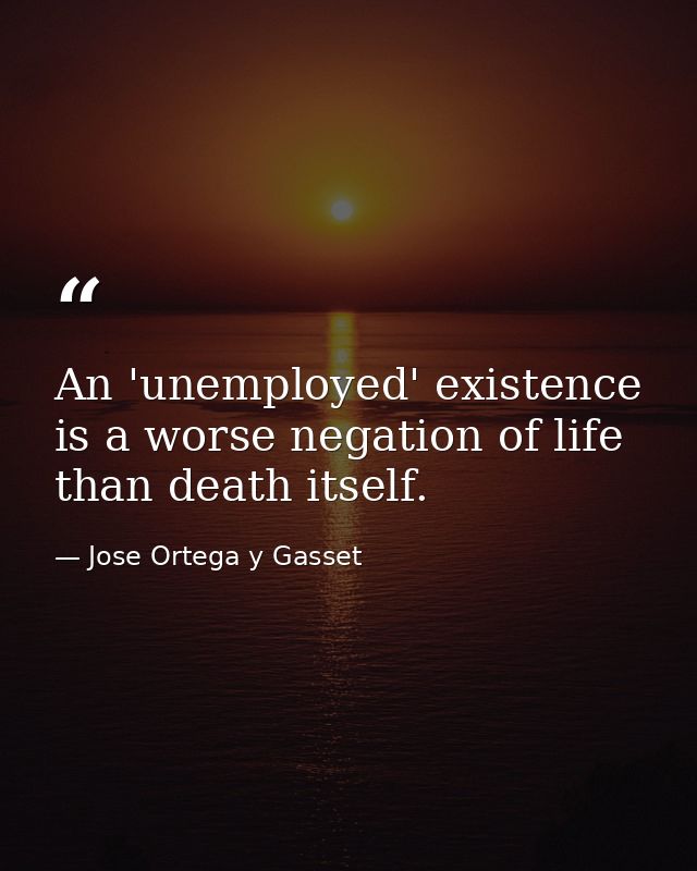 An 'unemployed' existence is a worse negation of life than death itself. — Jose Ortega y Gasset
