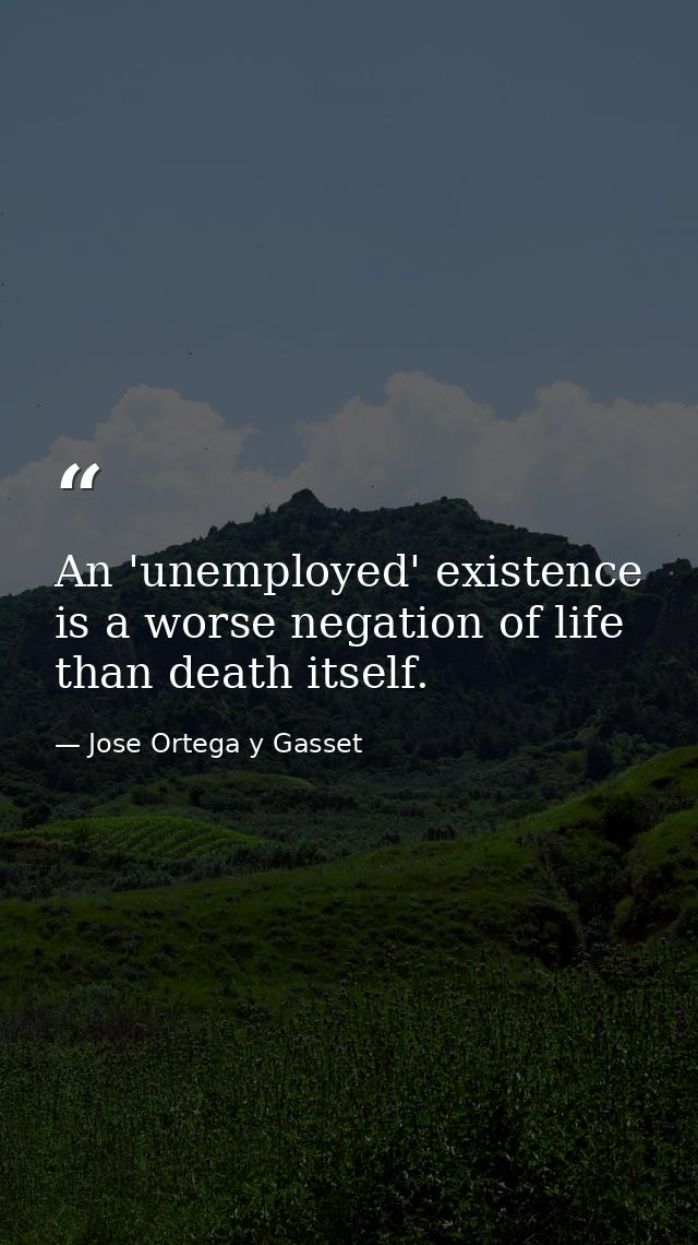 An 'unemployed' existence is a worse negation of life than death itself. — Jose Ortega y Gasset