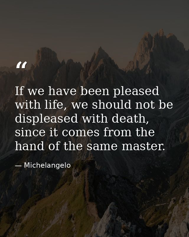 If we have been pleased with life, we should not be displeased with death, since it comes from the hand of the same mast — Michelangelo