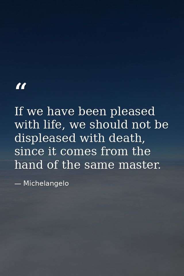 If we have been pleased with life, we should not be displeased with death, since it comes from the hand of the same mast — Michelangelo