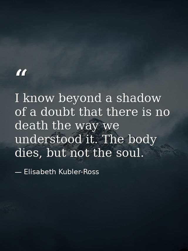 I know beyond a shadow of a doubt that there is no death the way we understood it. The body dies, but not the soul. — Elisabeth Kubler-Ross