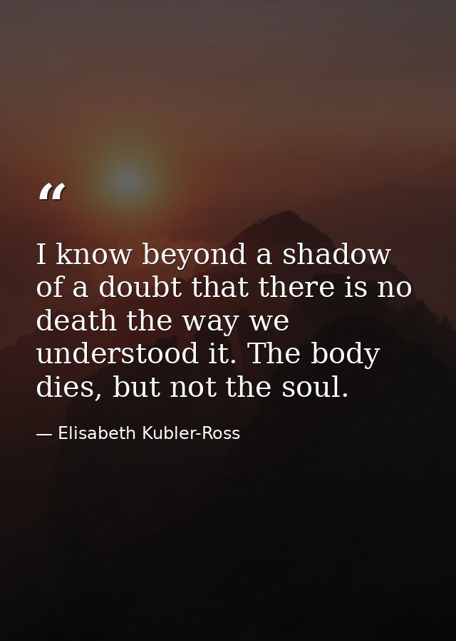 I know beyond a shadow of a doubt that there is no death the way we understood it. The body dies, but not the soul. — Elisabeth Kubler-Ross