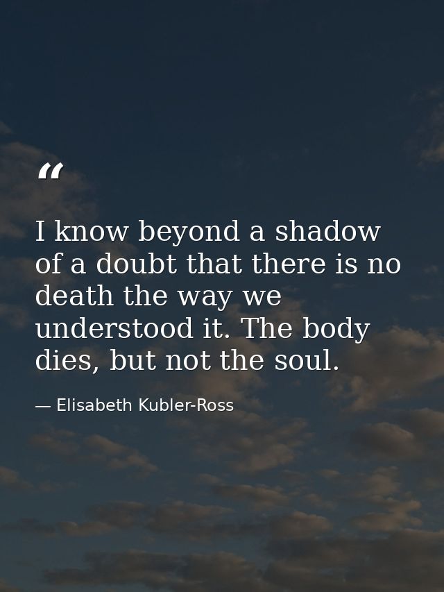 I know beyond a shadow of a doubt that there is no death the way we understood it. The body dies, but not the soul. — Elisabeth Kubler-Ross