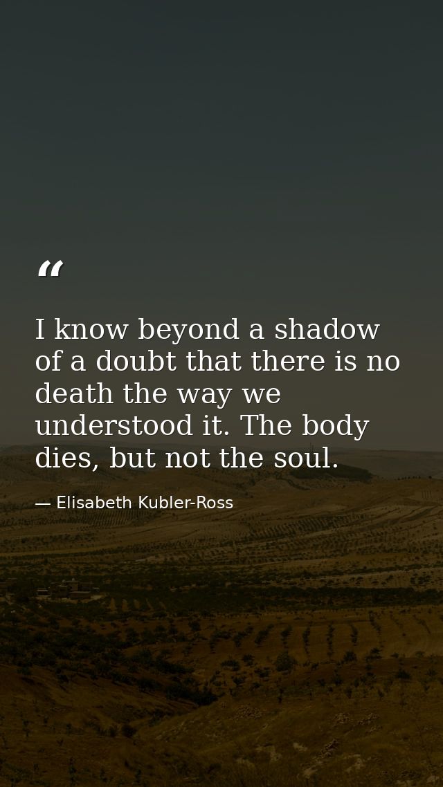 I know beyond a shadow of a doubt that there is no death the way we understood it. The body dies, but not the soul. — Elisabeth Kubler-Ross