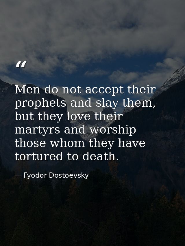 Men do not accept their prophets and slay them, but they love their martyrs and worship those whom they have tortured to — Fyodor Dostoevsky