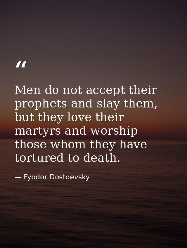 Men do not accept their prophets and slay them, but they love their martyrs and worship those whom they have tortured to — Fyodor Dostoevsky