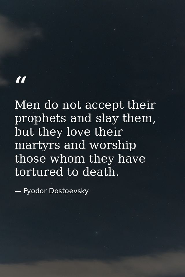 Men do not accept their prophets and slay them, but they love their martyrs and worship those whom they have tortured to — Fyodor Dostoevsky